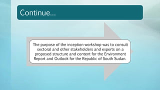 Continue…
The purpose of the inception workshop was to consult
sectoral and other stakeholders and experts on a
proposed structure and content for the Environment
Report and Outlook for the Republic of South Sudan.
 