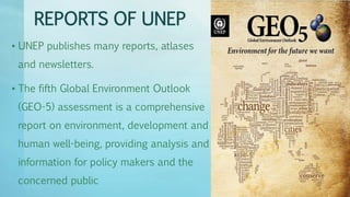 REPORTS OF UNEP
• UNEP publishes many reports, atlases
and newsletters.
• The fifth Global Environment Outlook
(GEO-5) assessment is a comprehensive
report on environment, development and
human well-being, providing analysis and
information for policy makers and the
concerned public
 