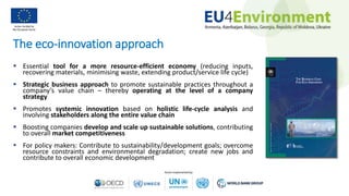 The eco-innovation approach
 Essential tool for a more resource-efficient economy (reducing inputs,
recovering materials, minimising waste, extending product/service life cycle)
 Strategic business approach to promote sustainable practices throughout a
company’s value chain – thereby operating at the level of a company
strategy
 Promotes systemic innovation based on holistic life-cycle analysis and
involving stakeholders along the entire value chain
 Boosting companies develop and scale up sustainable solutions, contributing
to overall market competitiveness
 For policy makers: Contribute to sustainability/development goals; overcome
resource constraints and environmental degradation; create new jobs and
contribute to overall economic development
 