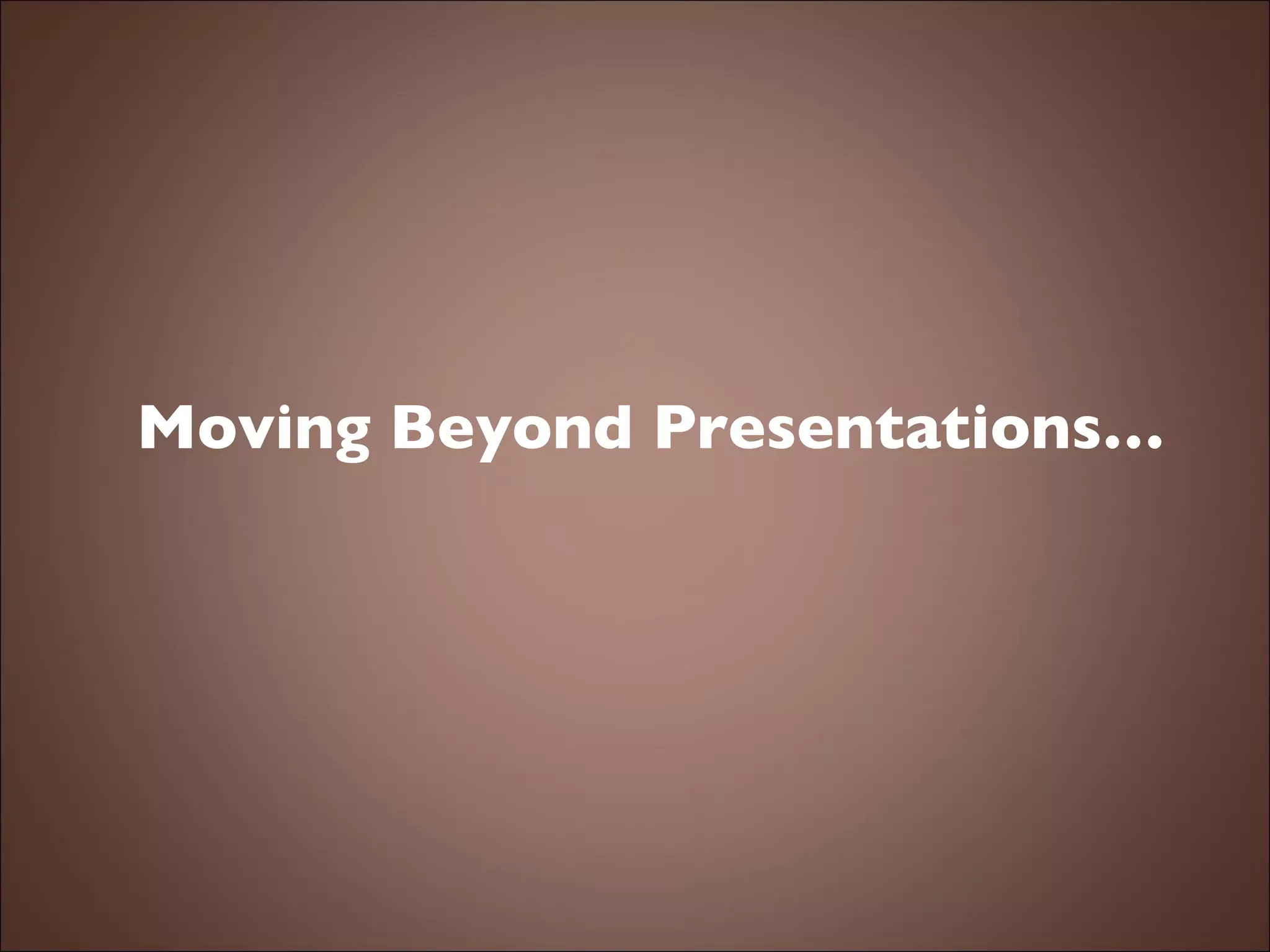 Moving Beyond Presentations… 