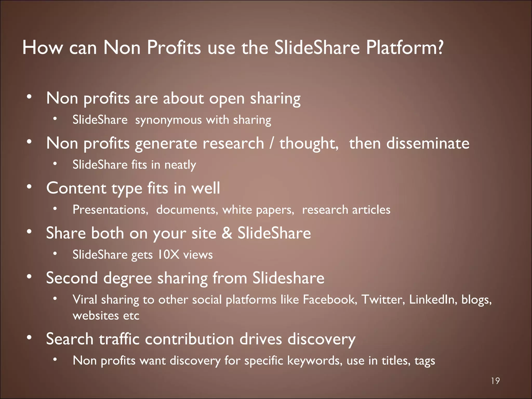 Non profits are about open sharing SlideShare  synonymous with sharing Non profits generate research / thought,  then disseminate  SlideShare fits in neatly  Content type fits in well Presentations,  documents, white papers,  research articles Share both on your site & SlideShare  SlideShare gets 10X views Second degree sharing from Slideshare Viral sharing to other social platforms like Facebook, Twitter, LinkedIn, blogs, websites etc  Search traffic contribution drives discovery Non profits want discovery for specific keywords, use in titles, tags How can Non Profits use the SlideShare Platform? 
