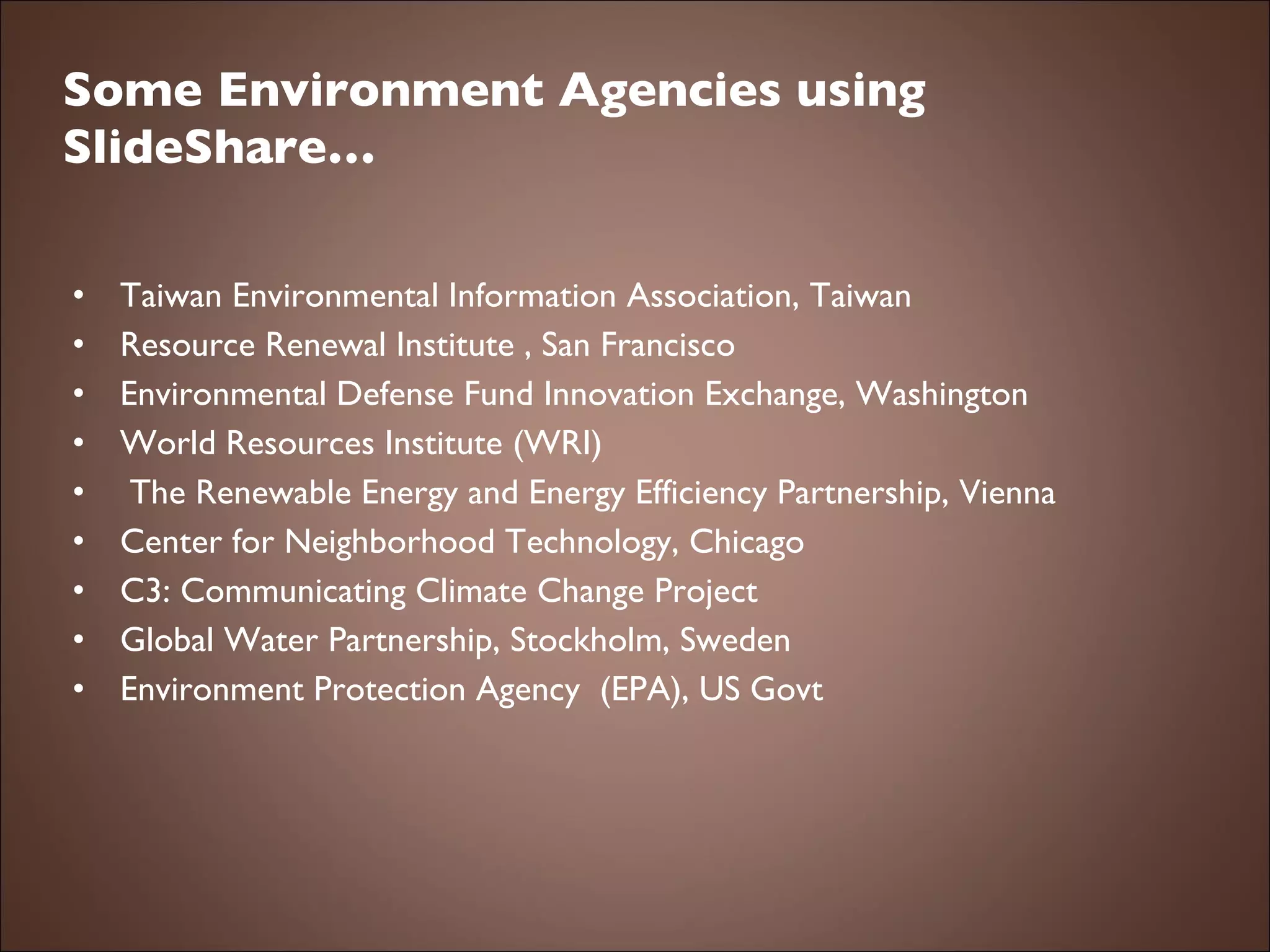 Some Environment Agencies using SlideShare… Taiwan Environmental Information Association, Taiwan Resource Renewal Institute , San Francisco Environmental Defense Fund Innovation Exchange, Washington World Resources Institute (WRI)   The Renewable Energy and Energy Efficiency Partnership, Vienna Center for Neighborhood Technology, Chicago C3: Communicating Climate Change Project Global Water Partnership, Stockholm, Sweden Environment Protection Agency  (EPA), US Govt 
