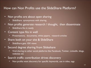 Non profits are about open sharing SlideShare  synonymous with sharing Non profits generate research / thought,  then disseminate  SlideShare fits in neatly  Content type fits in well Presentations,  documents, white papers,  research articles Share both on your site & SlideShare  SlideShare gets 10X views Second degree sharing from Slideshare Viral sharing to other social platforms like Facebook, Twitter, LinkedIn, blogs, websites etc  Search traffic contribution drives discovery Non profits want discovery for specific keywords, use in titles, tags How can Non Profits use the SlideShare Platform? 