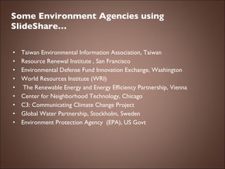 Some Environment Agencies using SlideShare… Taiwan Environmental Information Association, Taiwan Resource Renewal Institute , San Francisco Environmental Defense Fund Innovation Exchange, Washington World Resources Institute (WRI)   The Renewable Energy and Energy Efficiency Partnership, Vienna Center for Neighborhood Technology, Chicago C3: Communicating Climate Change Project Global Water Partnership, Stockholm, Sweden Environment Protection Agency  (EPA), US Govt 