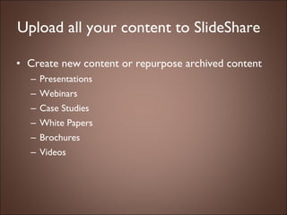 Upload all your content to SlideShare Create new content or repurpose archived content Presentations  Webinars Case Studies White Papers Brochures Videos 