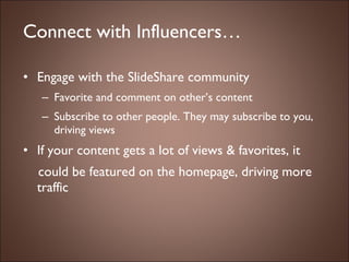 Connect with Influencers… Engage with the SlideShare community Favorite and comment on other’s content Subscribe to other people. They may subscribe to you, driving views If your content gets a lot of views & favorites, it  could be featured on the homepage, driving more traffic 