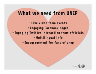 2 0 1 7
What we need from UNEP
•  Live video from events
•  Engaging Facebook pages
•  Engaging Twitter interaction from o...