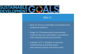 • Goal 12: Ensure sustainable consumption and
production patterns
• Target 12.7:Promote public procurement
practices that ...