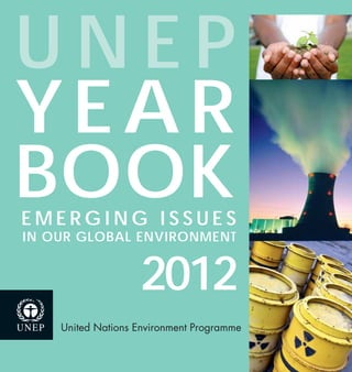 United Nations Environment Programme
nuclear decommissioning
soil carbon
2012
U N E P
YEAR
BOOKE M E R G I N G I S S U E S
IN OUR GLOBAL ENVIRONMENT
UNEPYEARBOOK2012EMERGINGISSUESINOURGLOBALENVIRONMENT
978-92-807-3214-6
DEW/1449/NA
The UNEP Year Book 2012 examines emerging environmental issues and policy-relevant developments,
while providing an overview of the latest trends based on key environmental indicators.
Soil carbon plays a vital role in sustaining food production, which will be required to support the
world’s growing population. The top metre of soil contains three times as much carbon as the
atmosphere. Yet soil carbon is being lost at unprecedented rates. How can soil carbon and its multiple
beneﬁts be retained for future generations?
As many of the world’s nuclear power reactors reach the end of their design lives, the number of these
reactors that will need to be decommissioned is increasing rapidly. The Year Book explores options and
considerations in the face of this expected growth in nuclear decommissioning.
 