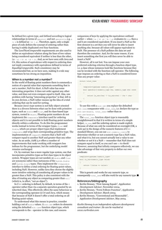 be defined for a given type, and defined according to logical
relationships in terms of operator< and not operator==, e.g. a
<= b is defined as !(b < a). Therefore, again, only a single
piece of code defines the concept of ordering rather than
having it subtly duplicated over four functions.
The LessThanComparable requirements are also used to
define an equivalence relation along the lines of two values
being considered equivalent if neither is less than the other,
i.e. !(a < b) && !(b < a). And, as we have seen with Java and
C#, this notion of equivalence with respect to ordering does
not imply consistency with equivalence defined in terms of
EqualityComparable. Such consistency may be
recommended but, as we have seen, making it a rule may
sometimes be too strong an imposition.
When is a number not a number?
In the world of floating-point numbers there is commonly a
notion of a special value that represents something that is
not a number, NaN for short. A NaN value has some
interesting properties: it does not order against any other
value, and does not even compare equal to itself. Alas, one
problem with having “interesting properties” is that, left to
its own devices, a NaN rather messes up the idea of a total
ordering that can be used for sorting.
Because Java’s type system is not fully object oriented
there is a divorce between what can be done with primitive
types, such as double and float, and its class-based type
system, rooted in Object. Floating-point numbers do not
implement the Comparable interface used for ordering
objects and it is not possible to hold floating-point numbers
directly within a collection. To do this the programmer
works instead in terms of the wrapper types, Float and
Double, which are proper object types that implement
Comparable and wrap their corresponding primitive type. The
implementation of compareTo ensures that a NaN will
compare equal to another NaN and greater than any other
value. As an aside, J2SE 5.0 offers a number of
improvements that make working with wrappers less
tedious for the programmer, but the underlying model
remains unchanged.
C#, by contrast, has a more regular type system, one that
incorporates primitive types as first class types in its object
system. Wrapper types are not needed, so double and float
are synonyms rather than metonyms of the System.Double
and System.Single types. They implement the IComparable
interface to define a total ordering for floating-point values,
including NaN. However, unlike Java they choose the slightly
more intuitive ordering of considering all proper values to be
greater than a NaN. This policy is also consistent with the
idea of treating any object as comparing greater than null 1
(which is, in effect, “not an object”).
In C++ ordering is defined, by default, in terms of the <
operator rather than via a separate operation granted by an
inherited class. This effectively offers the same behaviour as
the corresponding operator in C# and Java, which means
that because of NaN it doesn’t offer a total ordering on all
floating-point values.
To understand what this means in practice, consider
holding a set of double values. A std::set orders its elements
using the defaulted std::less function object type, which
corresponds to the < operator in this case, and ensures
uniqueness of keys by applying the equivalence outlined
earlier — when !(a < b) && !(b < a) evaluates to true then a
and b are considered equivalent. If you insert a NaN as the
first element in a set then you will never be able to insert
anything else, because all values will appear equivalent to
NaN. The presence of a NaN pollutes the data set and
therefore the container. And, for the same reason, if you
insert something else first you will then never be able to
insert a NaN!
However, all is not lost. You can impose your own
preferred ordering criterion through a function object type,
i.e. a class whose instances look like functions because they
can be invoked with the function-call operator. The following
type imposes an ordering so that a NaN is considered lower
than any proper value:
struct total_less
{
template<typename numeric_type>
bool operator()(numeric_type lhs, numeric_type rhs) const
{
return is_nan(lhs) ? !is_nan(rhs) : lhs < rhs;
}
};
To use this with a std::set you replace the defaulted
std::less comparator with total_less, i.e. declare the type as
std::set<double, total_less> rather than as
std::set<double>.
The total_less function object type is reasonably
straightforward in that it is written in terms of a simple
helper, is_nan, and the ordering option is made explicit.
Because of what can only be considered an oversight (OK, a
cock up) in the design of the numeric features of C++
standard library, you can use std::numeric_limits to
determine whether or not a numeric type has a NaN value,
and what it is, but you cannot actually test a value to see
whether or not it is a NaN — remember that NaN does not
compare equal to itself, so you can’t use == to check!
However, assuming that infinity compares reflexively, we can
take advantage of that very property to define our own
predicate:
template<typename numeric_type>
bool is_nan(numeric_type value)
{
return !(value == value);
}
This is generic and works for any numeric type, so
consequently total_less will also work for any numeric type. s
References/bibliography
1. Kevlin Henney, “First Among Equals”, Application
Development Advisor, November 2004.
2. Kevlin Henney, “Form Follows Function”, Application
Development Advisor, March 2004.
3. Kevlin Henney, “Conventional and Reasonable”,
Application Development Advisor, May 2004.
Kevlin Henney is an independent software development
consultant and trainer. He can be reached at
www.curbralan.com
KEVLIN HENNEY PROGRAMMERS’WORKSHOP
JANUARY-FEBRUARY 2005 49
 
