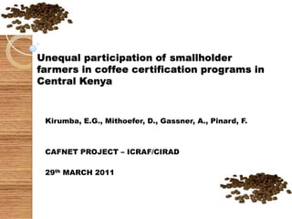 Unequal participation of smallholder farmers in coffee certification programs in Central Kenya Kirumba, E.G., Mithoefer, D., Gassner, A., Pinard, F. CAFNET PROJECT – ICRAF/CIRAD 29th MARCH 2011 