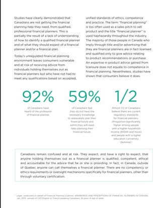 Studies have clearly demonstrated that
Canadians are not getting the financial
planning help they need, from qualified,
professional financial planners. This is
partially the result of a lack of understanding
of how to identify a qualified financial planner
and of what they should expect of a financial
planner and/or a financial plan.
Today’s unregulated financial planning
environment leaves consumers vulnerable
and at risk of receiving advice from
individuals holding themselves out as
financial planners but who have not had to
meet any qualifications based on accepted,
Canadians remain confused and at risk. They expect, and have a right to expect, that
anyone holding themselves out as a financial planner is qualified, competent, ethical
and accountable for the advice that he or she is providing. In fact, in Canada, outside
of Quebec anyone can call themselves a financial planner. There are no competency or
ethics requirements or oversight mechanisms specifically for financial planners, other than
through voluntary certification.
92% 59% 1/2of Canadians have
heard of the profession
of financial planner.
of Canadians feel
they do not have the
necessary knowledge
to adequately plan their
financial future and
admit they will need
help planning their
financial future.
Almost 1/2 of Canadians
believe there are current
regulatory standards
for financial planners:
(Proportion significantly
higher among people
with a higher household
income ($100K and more)
and people with a higher
education (university
diploma).1
1
Leger, conducted on behalf of Financial Planning Coalition, AWARENESS AND PERCEPTIONS OF FINANCIAL PLANNERS IN CANADA,
Jan. 2014 sample of 1,501 English or French-speaking Canadians, 18 years of age or older.
unified standards of ethics, competence
and practice. The term “financial planning”
is too often used as a sales pitch to sell
product and the title “financial planner” is
used haphazardly throughout the industry.
The majority of those people in Canada who
imply through title and/or advertising that
they are financial planners are in fact licensed
and qualified only to give advice relating
to product recommendations or purchase.
An expertise in product advice gained from
licensure does not equate to competence in
financial planning. Nevertheless, studies have
shown that consumers believe it does.
 