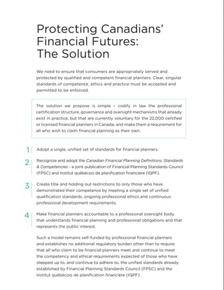 We need to ensure that consumers are appropriately served and
protected by qualified and competent financial planners. Clear, singular
standards of competence, ethics and practice must be accepted and
permitted to be enforced.
Adopt a single, unified set of standards for financial planners.
Recognize and adopt the Canadian Financial Planning Definitions, Standards
& Competencies - a joint publication of Financial Planning Standards Council
(FPSC) and Institut québécois de planification financière (IQPF).
Create title and holding out restrictions to only those who have
demonstrated their competence by meeting a single set of unified
qualification standards, ongoing professional ethics and continuous
professional development requirements.
Make financial planners accountable to a professional oversight body
that understands financial planning and professional obligations and that
represents the public interest.
Such a model remains self-funded by professional financial planners
and establishes no additional regulatory burden other than to require
that all who claim to be financial planners meet and continue to meet
the competency and ethical requirements expected of those who have
stepped up to, and continue to adhere to, the unified standards already
established by Financial Planning Standards Council (FPSC) and the
Institut québécois de planification financière (IQPF).
Protecting Canadians’
Financial Futures:
The Solution
1
2
3
4
The solution we propose is simple – codify in law the professional
certification structure, governance and oversight mechanisms that already
exist in practice, but that are currently voluntary for the 22,000 certified
or licensed financial planners in Canada, and make them a requirement for
all who wish to claim financial planning as their own.
 