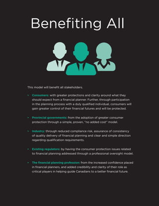 This model will benefit all stakeholders.
• Consumers: with greater protections and clarity around what they
should expect from a financial planner. Further, through participation
in the planning process with a duly qualified individual, consumers will
gain greater control of their financial futures and will be protected.
• Provincial governments: from the adoption of greater consumer
protection through a simple, proven, “no added cost” model.
• Industry: through reduced compliance risk, assurance of consistency
of quality delivery of financial planning and clear and simple direction
regarding qualification requirements.
• Existing regulators: by having the consumer protection issues related
to financial planning addressed through a professional oversight model.
• The ﬁnancial planning profession: from the increased confidence placed
in financial planners, and added credibility and clarity of their role as
critical players in helping guide Canadians to a better financial future.
Benefiting All
 