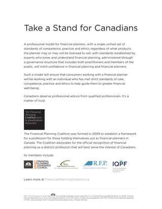 A professional model for financial planners, with a single unified set of
standards of competence, practice and ethics regardless of what products
the planner may or may not be licensed to sell, with standards established by
experts who know and understand financial planning, administered through
a governance structure that includes both practitioners and members of the
public, will instill confidence in financial planning and financial planners.
Such a model will ensure that consumers working with a financial planner
will be working with an individual who has met strict standards of care,
competence, practice and ethics to help guide them to greater financial
well-being.
Canadians deserve professional advice from qualified professionals. It’s a
matter of trust.
The Financial Planning Coalition was formed in 2009 to establish a framework
for a profession for those holding themselves out as financial planners in
Canada. The Coalition advocates for the official recognition of financial
planning as a distinct profession that will best serve the interest of Canadians.
Its members include:
Learn more at FinancialPlanningCoalition.ca
TM/MD
Take a Stand for Canadians
CFP®, Certified Financial Planner® and are certificate trademarks owned outside the U.S. by Financial Planning Standards Board Ltd. (FPSB). Financial
Planning Standards Council is the marks licensing authority for the CFP marks in Canada, through agreement with FPSB. All other ® are registered trademarks
of FPSC, unless indicated. ©2015 Financial Planning Standards Council. All rights reserved.
 