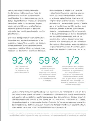 Les études le démontrent clairement :
les Canadiens n’obtiennent pas l’aide de
planificateurs financiers professionnels
qualifiés dont ils ont besoin lorsque vient le
temps de planifier leurs finances. Ce problème
découle en partie du fait que peu de gens
savent comment trouver un planificateur
financier qualifié, ou à quoi ils devraient
s’attendre d’un planificateur financier ou d’un
plan financier.
L’absence de réglementation en planification
financière rend les clients vulnérables et les
expose au risque d’être conseillés par des gens
qui se prétendent planificateurs financiers,
mais qui en réalité ne détiennent pas de titres
reposant sur des normes reconnues d’éthique,
Les Canadiens demeurent confus et exposés aux risques. Ils s’attendent et sont en droit
de s’attendre à ce qu’une personne qui se présente comme étant un planificateur financier
soit qualifiée et compétente, qu’elle fasse preuve d’un comportement éthique et qu’elle
soit responsable des conseils qu’elle donne. En fait, au Canada, à l’extérieur du Québec,
n’importe qui peut se prétendre planificateur financier. Il n’y a aucune exigence en matière
de compétence ou d’éthique, ni aucun mécanisme d’encadrement visant les planificateurs
financiers en particulier, outre l’obtention volontaire d’un certificat.
92% 59% 1/2des Canadiens ont
déjà entendu parler
de la profession de
planificateur financier.
des Canadiens
estiment ne pas avoir
les connaissances
nécessaires pour planifier
adéquatement leur avenir
financier et admettent
qu’ils auront besoin d’aide
à cet égard.
Près de la moitié des Canadiens
croient qu’il existe actuellement
des normes de réglementation
pour les planificateurs
financiers (la proportion étant
considérablement plus élevée
chez les gens qui ont un revenu
familial plus élevé (soit 100 000 $
et plus) et chez les plus scolarisés
(diplôme universitaire)1
1
Sondage Léger réalisé pour la Coalition pour la planification financière sur les connaissances et les perceptions des Canadiens à l’égard
des planificateurs financiers en janvier 2015, auprès d’un échantillon de 1 501 Canadiens anglophones ou francophones de 18 ans et plus.
de compétence et de pratique. Le terme
« planification financière » est trop souvent
utilisé pour mousser la vente de produits
et le titre de « planificateur financier » est
employé à tort et à travers dans l’ensemble
de l’industrie. La majorité des gens au Canada
qui se présentent, par leur titre ou dans leurs
publicités, comme étant des planificateurs
financiers ne détiennent en fait qu’un permis
et des qualifications pour donner des conseils
liés à la recommandation ou à l’achat de
produits. Une maîtrise des connaissances
relatives à un produit acquise par l’entremise
d’un permis n’équivaut pas à des compétences
en planification financière. Néanmoins, selon
les études, les clients croient que c’est le cas.
 