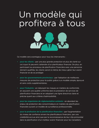 Ce modèle sera avantageux pour tous les intervenants :
• pour les clients : par une plus grande protection et plus de clarté sur
ce à quoi ils peuvent s’attendre d’un planificateur financier. De plus, en
participant au processus de planification financière avec une personne
dûment qualifiée, les clients seront à même de mieux gérer leur avenir
financier et de se protéger.
• pour les gouvernements provinciaux : par l’adoption de meilleures
mesures de protection pour le public grâce à un modèle simple, éprouvé
et sans coûts supplémentaires;
• pour l’industrie : en réduisant les risques en matière de conformité,
en assurant une qualité uniforme dans la prestation de services de
planification financière et en adoptant une ligne directrice claire et
précise quant aux critères d’admissibilité;
• pour les organismes de réglementation existants : en abordant les
enjeux de protection des consommateurs en matière de planification
financière suivant un modèle de surveillance professionnelle;
• pour la profession de la planiﬁcation ﬁnancière : par l’augmentation
du niveau de confiance envers les planificateurs financiers, par une
crédibilité accrue ainsi que par la reconnaissance de leur rôle primordial
dans la planification d’un meilleur avenir financier pour les Canadiens.
Un modèle qui
profitera à tous
 