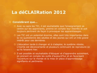 La déCLAIRation 2012

 Considérant que...
    Avec ou sans les TIC, il est souhaitable que l'enseignement se
     centre sur les apprenants, prenne en compte leur intérêts et soit
     toujours pertinent de façon à provoquer les apprentissages.
    Les TIC ont un potentiel énorme, elles sont très importantes dans
     la vie quotidienne des adultes et des jeunes qui ont un très grand
     intérêt pour ces dernières.
    L'éducation tarde à changer et à s'adapter, le système résiste.
     L'inertie est déconcertante et plusieurs continuent de reproduire ce
     qu'ils faisaient hier.
    Il est possible et souhaitable d'éduquer et d'apprendre autrement,
     en prenant en compte les outils d'aujourd'hui et en favorisant
     l'ouverture sur le monde et la mise en place d'apprentissage
     signifiants et pertinents.
 