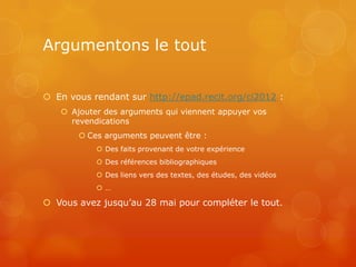 Argumentons le tout


 En vous rendant sur http://epad.recit.org/ci2012 :
    Ajouter des arguments qui viennent appuyer vos
     revendications
        Ces arguments peuvent être :
            Des faits provenant de votre expérience
            Des références bibliographiques
            Des liens vers des textes, des études, des vidéos
           …

 Vous avez jusqu’au 28 mai pour compléter le tout.
 