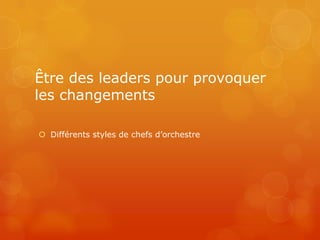 Être des leaders pour provoquer
les changements

 Différents styles de chefs d’orchestre
 