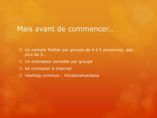 Mais avant de commencer…

 Un compte Twitter par groupe de 4 à 5 personnes, pas
  plus de 5…
 Un ordinateur portable par groupe
 Se connecter à Internet
 Hashtag commun… #ticdansmaclasse
 