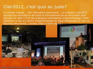 Clair2012, c’est quoi au juste?
  Le monde change... Voir l'éducation autrement... Le colloque Clair2012
  permet aux éducateurs de toute la francophonie de se rencontrer pour
  discuter du Web 2.0 et des pratiques exemplaires d'apprentissage. Cette
  rencontre a lieu au Centre d'apprentissage du Haut-Madawaska à Clair au
  Nouveau-Brunswick, Canada (http://cahm.elg.ca )




http://clair2012.wikispaces.com/
 