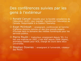 Des conférences suivies par les
gens à l’extérieur
 Ronald Canuel:       travaille pour la Société canadienne de
  l’éducation (ACE). Leur mandat: transformer l’éducation au
  Canada. Responsable à la Eastern Township.
 Ewan McIntosh :       enseignant, conférencier et homme
  d’affaires reconnu comme un des plus grands experts
  d’Europe dans le domaine des médias numériques pour les
  services publics.
 Pierre Poulin :     traducteur, enseignant depuis ’93, il a
  fait une maitrise en 2007, il est ADE depuis 2008 (Apple),
  animateur balado pour ACE, chargé de cours dans deux
  universités.
 Stephen Downes :         enseignant à l’université, créateur
  des MOOC.
 