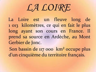 La Loire est un fleuve long de 1 013  kilomètres, ce qui en fait le plus long ayant son cours en France. Il prend sa source en Ardèche, au Mont Gerbier de Jonc.   Son bassin de 117 000  km² occupe plus d’un cinquième du territoire français.11LA LOIRE