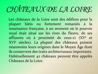 Les châteaux de la Loire sont des édifices pour la plupart bâtis ou fortement remaniés à la renaissance française, à un moment où le pouvoir royal était situé sur les rives du fleuve, de ses affluents où à proximité de ceux-ci (XVe et XVIe siècles). La plupart des châteaux puisent néanmoins leurs origines dans le Moyen Âge dont ils conservent des traits architecturaux importants. Habituellement 42 châteaux peuvent être appelés Châteaux de la Loire.13CHÂTEAUX DE LA LOIRE