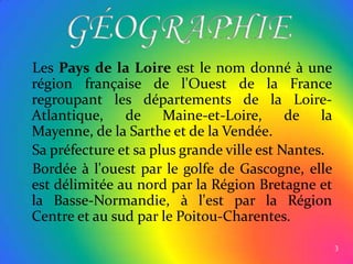 Les Pays de la Loire est le nom donné à une région française de l'Ouest de la France regroupant les départements de la Loire-Atlantique, de Maine-et-Loire, de la Mayenne, de la Sarthe et de la Vendée.   Sa préfecture et sa plus grande ville est Nantes.   Bordée à l'ouest par le golfe de Gascogne, elle est délimitée au nord par la Région Bretagne et la Basse-Normandie, à l'est par la Région Centre et au sud par le Poitou-Charentes.3GÉOGRAPHIE