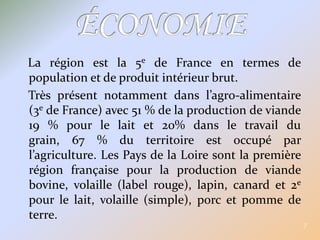 La région est la 5e de France en termes de population et de produit intérieur brut.Très présent notamment dans l’agro-alimentaire (3e de France) avec 51 % de la production de viande 19 % pour le lait et 20% dans le travail du grain, 67 % du territoire est occupé par l’agriculture. Les Pays de la Loire sont la première région française pour la production de viande bovine, volaille (label rouge), lapin, canard et 2e pour le lait, volaille (simple), porc et pomme de terre.7ÉCONOMIE