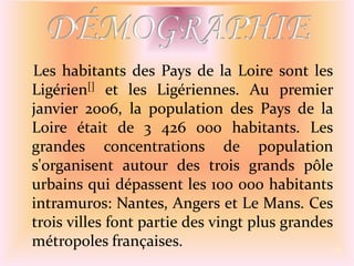    Les habitants des Pays de la Loire sont les Ligérien[] et les Ligériennes. Au premier janvier 2006, la population des Pays de la Loire était de 3 426 000 habitants. Les grandes concentrations de population s'organisent autour des trois grands pôle urbains qui dépassent les 100 000 habitants intramuros: Nantes, Angers et Le Mans. Ces trois villes font partie des vingt plus grandes métropoles françaises. 9DÉMOGRAPHIE