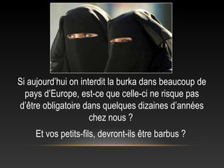 Si aujourd’hui on interdit la burka dans beaucoup de
  pays d’Europe, est-ce que celle-ci ne risque pas
d’être obligatoire dans quelques dizaines d’années
                     chez nous ?
     Et vos petits-fils, devront-ils être barbus ?
 