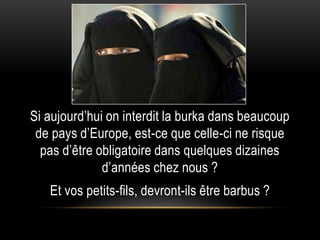 Si aujourd’hui on interdit la burka dans beaucoup
 de pays d’Europe, est-ce que celle-ci ne risque
  pas d’être obligatoire dans quelques dizaines
              d’années chez nous ?
   Et vos petits-fils, devront-ils être barbus ?
 