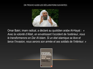 ON TROUVE AUSSI LES DÉCLARATIONS SUIVANTES :




Omar Bakri, imam radical, a déclaré au quotidien arabe Al-Hayat : «
Avec la volonté d’Allah, en envahissant l’occident de l’extérieur, nous
le transformerons en Dar Al-Islam. Si un état islamique se lève et
lance l’invasion, nous serons son armée et ses soldats de l’intérieur. »
 