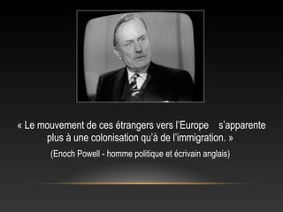 « Le mouvement de ces étrangers vers l’Europe s’apparente
      plus à une colonisation qu’à de l’immigration. »
       (Enoch Powell - homme politique et écrivain anglais)
 