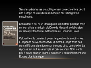 Sans les périphrases du politiquement correct ce livre décrit
une Europe en voie d’être remodelée par l’immigration
musulmane.

Son auteur n’est ni un idéologue ni un militant politique mais
un journaliste américain diplômé de Harvard, collaborateur
du Weekly Standard et éditorialiste au Financial Times.

Caldwell est le premier à poser la question de savoir si les
Européens peuvent conserver la même Europe avec des
gens différents dans toute son étendue et sa complexité. La
réponse est tout aussi simple et précise, c’est NON car le
prix à payer pour un Islam « européen » sera finalement une
Europe plus islamique.
 