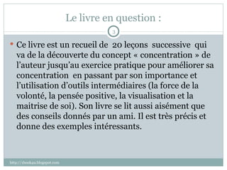 Le livre en question : Ce livre est un recueil de  20 leçons  successive  qui va de la découverte du concept « concentration » de l’auteur jusqu’au exercice pratique pour améliorer sa concentration  en passant par son importance et l’utilisation d’outils intermédiaires (la force de la volonté, la pensée positive, la visualisation et la maitrise de soi). Son livre se lit aussi aisément que des conseils donnés par un ami. Il est très précis et donne des exemples intéressants.  http://1book4u.blogspot.com 