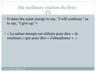 Ma meilleure citation du livre : It takes the same energy to say, "I will continue," as to say, "I give up."»    « La même énergie est utilisée pour dire « Je continue,» que pour dire « J’abandonne ». » http://1book4u.blogspot.com 