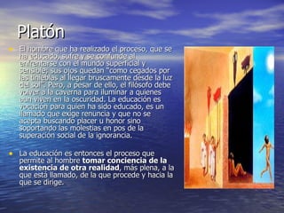 Platón El hombre que ha realizado el proceso, que se ha educado, sufre y se confunde al enfrentarse con el mundo superficial y sensible; sus ojos quedan “como cegados por las tinieblas al llegar bruscamente desde la luz del sol”. Pero, a pesar de ello, el filósofo debe volver a la caverna para iluminar a quienes aun viven en la oscuridad. La educación es vocación para quien ha sido educado, es un llamado que exige renuncia y que no se acepta buscando placer u honor sino soportando las molestias en pos de la superación social de la ignorancia. La educación es entonces el proceso que permite al hombre  tomar conciencia de la existencia de otra realidad , más plena, a la que está llamado, de la que procede y hacia la que se dirige.  