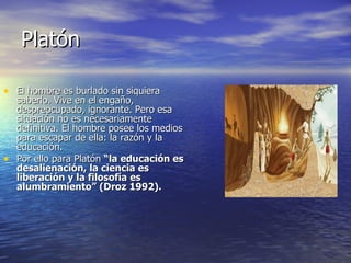 Platón El hombre es burlado sin siquiera saberlo. Vive en el engaño, despreocupado, ignorante. Pero esa situación no es necesariamente definitiva. El hombre posee los medios para escapar de ella: la razón y la educación.  Por ello para Platón  “la educación es desalienación, la ciencia es liberación y la filosofía es alumbramiento” (Droz 1992). 