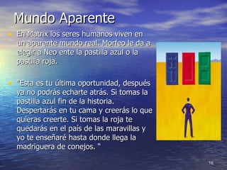 Mundo Aparente  En Matrix los seres humanos viven en un aparente mundo real. Morfeo le da a elegir a Neo ente la pastilla azul o la pastilla roja.  "Esta es tu última oportunidad, después ya no podrás echarte atrás. Si tomas la pastilla azul fin de la historia. Despertarás en tu cama y creerás lo que quieras creerte. Si tomas la roja te quedarás en el país de las maravillas y yo te enseñaré hasta donde llega la madriguera de conejos. “ 