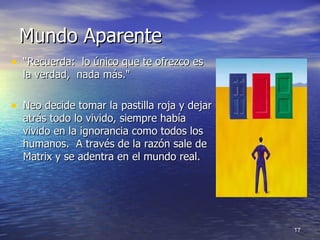 Mundo Aparente  “ Recuerda:  lo único que te ofrezco es la verdad,  nada más."  Neo decide tomar la pastilla roja y dejar atrás todo lo vivido, siempre había vivido en la ignorancia como todos los humanos.  A través de la razón sale de Matrix y se adentra en el mundo real. 
