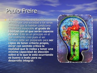 Paulo Freire Indiscutiblemente, la educación ofrecida por una sociedad a los seres humanos que la habitan condiciona de manera inexorable  el grado de libertad con el que serán capaces de vivir . Este es un principio en el que realmente creo pues el ser humano debe ser preparado para  ser capaz de tener criterio propio, mirar con sentido crítico la realidad que le rodea y tener una mínima capacidad de elección sobre si lo que le está ocurriendo es bueno o malo para su desarrollo integral . 
