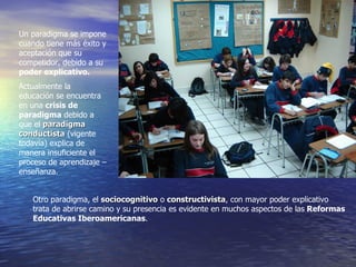Un paradigma se impone cuando tiene más éxito y aceptación que su competidor, debido a su  poder explicativo. Actualmente la educación se encuentra en una  crisis de paradigma  debido a que el  paradigma conductista  (vigente todavía) explica de manera insuficiente el proceso de aprendizaje – enseñanza. Otro paradigma, el  sociocognitivo  o  constructivista , con mayor poder explicativo trata de abrirse camino y su presencia es evidente en muchos aspectos de las  Reformas Educativas Iberoamericanas . 