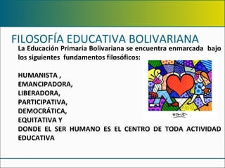 FILOSOFÍA EDUCATIVA BOLIVARIANA  La Educación Primaria Bolivariana se encuentra enmarcada  bajo los siguientes  fundamentos filosóficos:  HUMANISTA ,  EMANCIPADORA, LIBERADORA,  PARTICIPATIVA,  DEMOCRÁTICA,  EQUITATIVA Y  DONDE EL SER HUMANO ES EL CENTRO DE TODA ACTIVIDAD EDUCATIVA 
