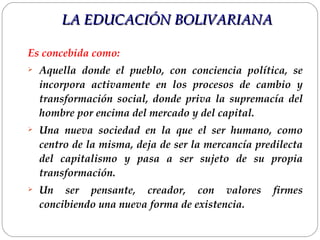 Es concebida como: Aquella donde el pueblo, con conciencia política, se incorpora activamente en los procesos de cambio y transformación social, donde priva la supremacía del hombre por encima del mercado y del capital.  Una nueva sociedad en la que el ser humano, como centro de la misma, deja de ser la mercancía predilecta del capitalismo y pasa a ser sujeto de su propia transformación.  Un ser pensante, creador, con valores firmes concibiendo una nueva forma de existencia.  LA EDUCACIÓN BOLIVARIANA 