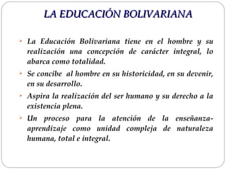 La Educación Bolivariana tiene en el hombre y su realización una concepción de carácter integral, lo abarca como totalidad.  Se concibe  al hombre en su historicidad, en su devenir, en su desarrollo.  Aspira la realización del ser humano y su derecho a la existencia plena. Un proceso para la atención de la enseñanza-aprendizaje como unidad compleja de naturaleza humana, total e integral. LA EDUCACIÓN BOLIVARIANA 