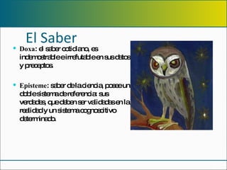 El Saber Doxa : el saber cotidiano, es indemostrable e irrefutable en sus datos y preceptos. Episteme : saber de la ciencia, posee un doble sistema de referencia: sus verdades, que deben ser validadas en la realidad y un sistema cognoscitivo determinado. 