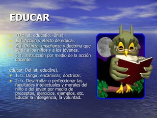 EDUCAR (Del lat. educatĭo, -ōnis). 1. f. Acción y efecto de educar. 2. f. Crianza, enseñanza y doctrina que se da a los niños y a los jóvenes. 3. f. Instrucción por medio de la acción docente. educar. Del lat. educāre). 1. tr. Dirigir, encaminar, doctrinar. 2. tr. Desarrollar o perfeccionar las facultades intelectuales y morales del niño o del joven por medio de preceptos, ejercicios, ejemplos, etc. Educar la inteligencia, la voluntad. 